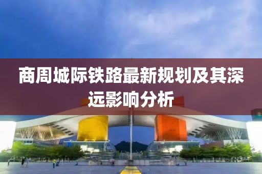 商周城際鐵路最新規(guī)劃及其深遠(yuǎn)影響分析