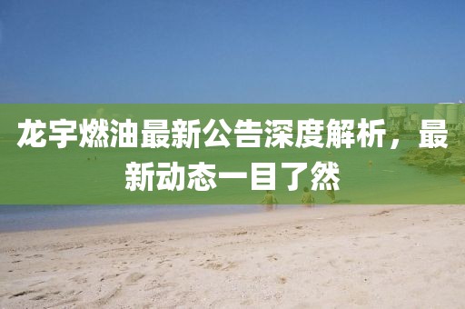 龍宇燃油最新公告深度解析，最新動(dòng)態(tài)一目了然