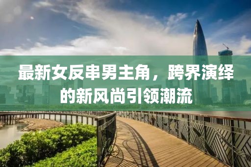 最新女反串男主角，跨界演繹的新風(fēng)尚引領(lǐng)潮流