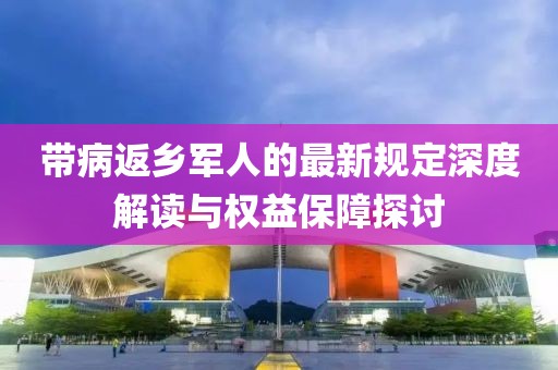 帶病返鄉(xiāng)軍人的最新規(guī)定深度解讀與權益保障探討