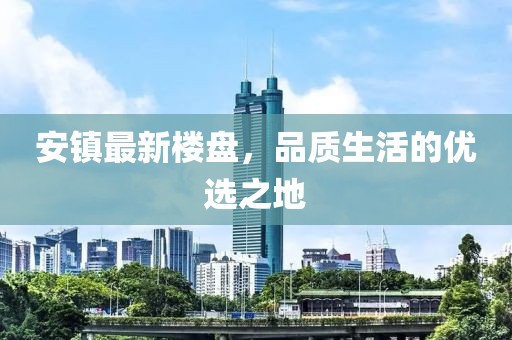 安鎮(zhèn)最新樓盤(pán)，品質(zhì)生活的優(yōu)選之地
