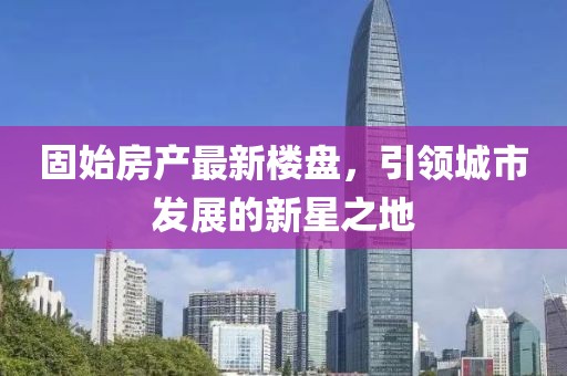 固始房產(chǎn)最新樓盤，引領(lǐng)城市發(fā)展的新星之地