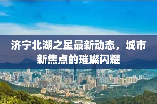 濟(jì)寧北湖之星最新動態(tài)，城市新焦點(diǎn)的璀璨閃耀