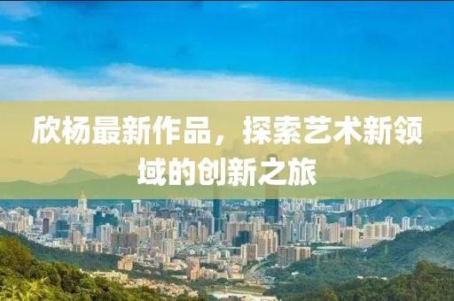 欣楊最新作品，探索藝術(shù)新領(lǐng)域的創(chuàng)新之旅