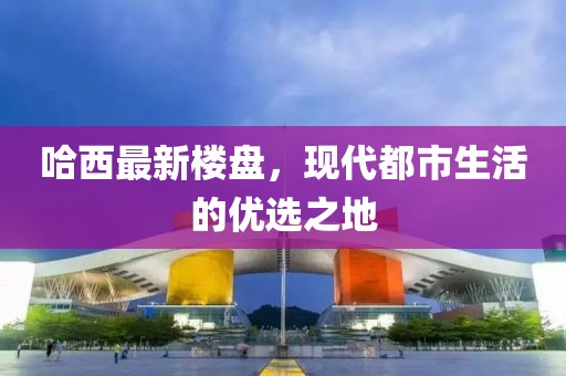 哈西最新樓盤，現(xiàn)代都市生活的優(yōu)選之地