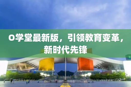 O學(xué)堂最新版，引領(lǐng)教育變革，新時(shí)代先鋒