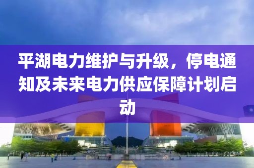 平湖電力維護(hù)與升級(jí)，停電通知及未來電力供應(yīng)保障計(jì)劃啟動(dòng)