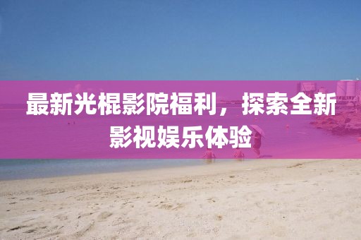 最新光棍影院福利，探索全新影視娛樂體驗