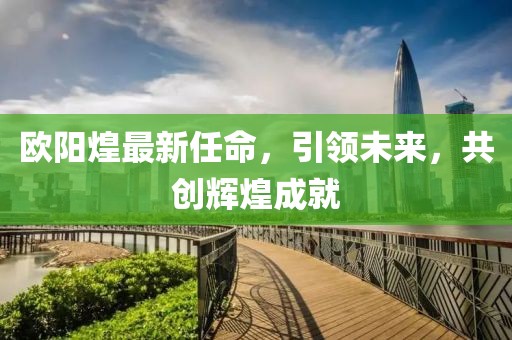 歐陽煌最新任命，引領(lǐng)未來，共創(chuàng)輝煌成就