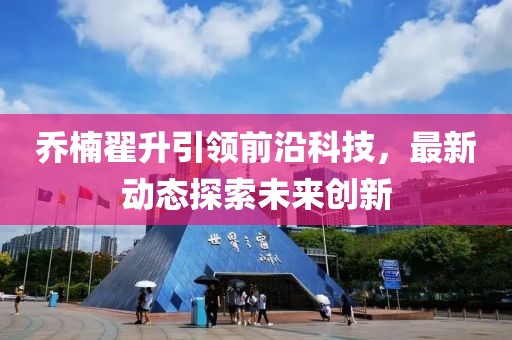喬楠翟升引領(lǐng)前沿科技，最新動態(tài)探索未來創(chuàng)新