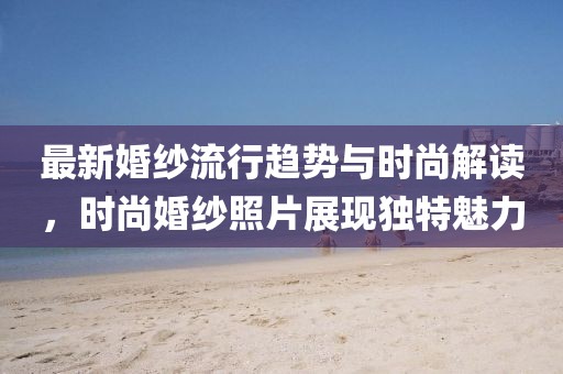 最新婚紗流行趨勢與時尚解讀，時尚婚紗照片展現(xiàn)獨(dú)特魅力