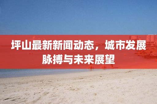 坪山最新新聞動態(tài)，城市發(fā)展脈搏與未來展望