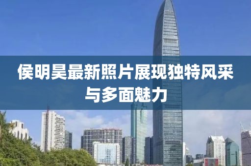 侯明昊最新照片展現(xiàn)獨特風采與多面魅力