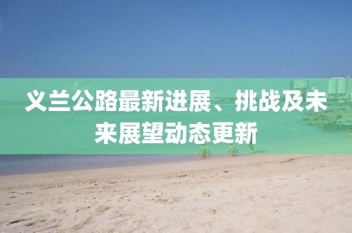 義蘭公路最新進(jìn)展、挑戰(zhàn)及未來(lái)展望動(dòng)態(tài)更新
