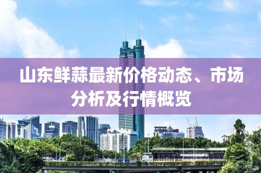 山東鮮蒜最新價(jià)格動(dòng)態(tài)、市場(chǎng)分析及行情概覽