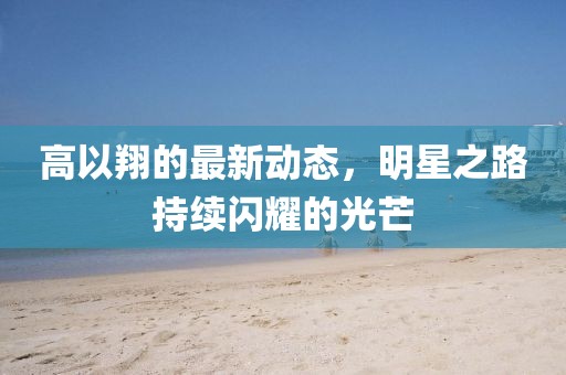 高以翔的最新動(dòng)態(tài)，明星之路持續(xù)閃耀的光芒