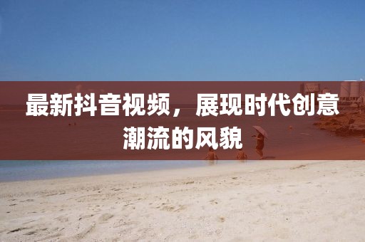最新抖音視頻，展現(xiàn)時(shí)代創(chuàng)意潮流的風(fēng)貌