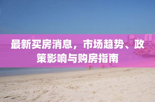 最新買房消息，市場趨勢、政策影響與購房指南