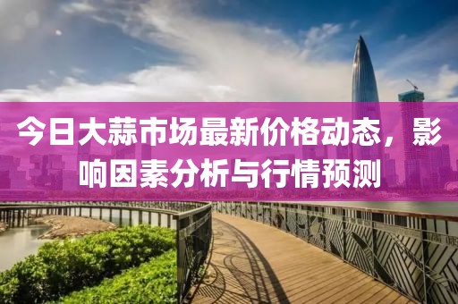 今日大蒜市場(chǎng)最新價(jià)格動(dòng)態(tài)，影響因素分析與行情預(yù)測(cè)