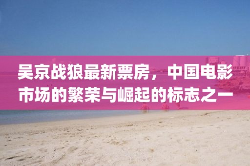 吳京戰(zhàn)狼最新票房，中國(guó)電影市場(chǎng)的繁榮與崛起的標(biāo)志之一