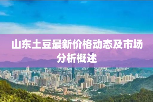 山東土豆最新價(jià)格動(dòng)態(tài)及市場(chǎng)分析概述