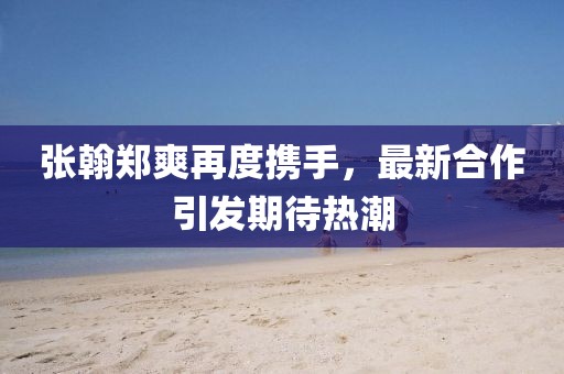 張翰鄭爽再度攜手，最新合作引發(fā)期待熱潮