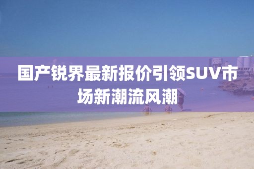 國產(chǎn)銳界最新報價引領(lǐng)SUV市場新潮流風(fēng)潮