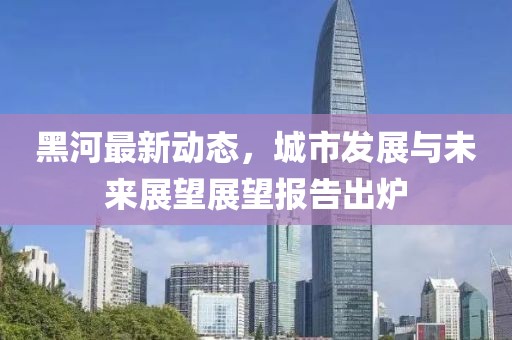 黑河最新動態(tài)，城市發(fā)展與未來展望展望報告出爐