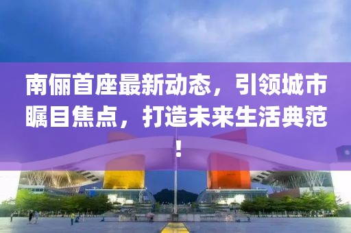 南儷首座最新動(dòng)態(tài)，引領(lǐng)城市矚目焦點(diǎn)，打造未來生活典范！