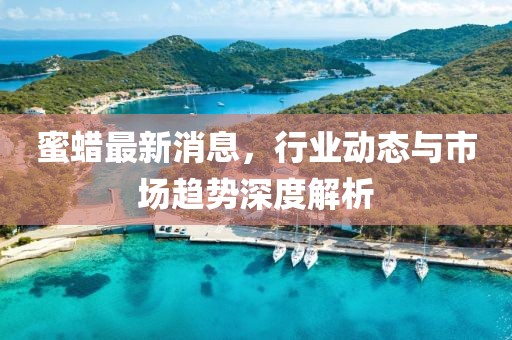 蜜蠟最新消息，行業(yè)動(dòng)態(tài)與市場(chǎng)趨勢(shì)深度解析