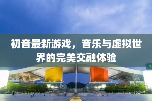 初音最新游戲，音樂(lè)與虛擬世界的完美交融體驗(yàn)