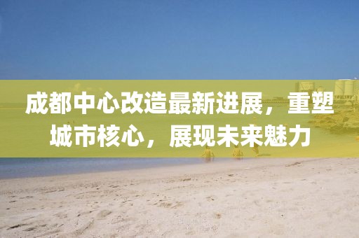 成都中心改造最新進(jìn)展，重塑城市核心，展現(xiàn)未來(lái)魅力