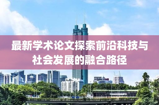 最新學(xué)術(shù)論文探索前沿科技與社會(huì)發(fā)展的融合路徑