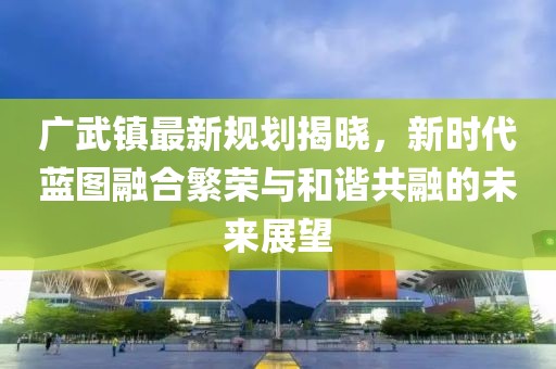 廣武鎮(zhèn)最新規(guī)劃揭曉，新時(shí)代藍(lán)圖融合繁榮與和諧共融的未來(lái)展望