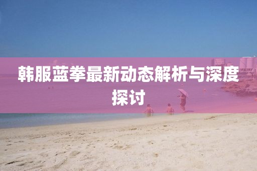 韓服藍(lán)拳最新動(dòng)態(tài)解析與深度探討