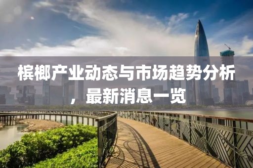 檳榔產(chǎn)業(yè)動(dòng)態(tài)與市場(chǎng)趨勢(shì)分析，最新消息一覽
