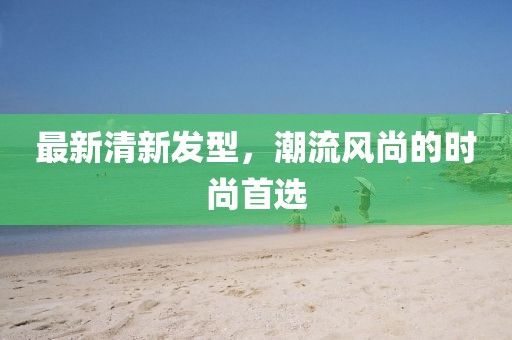最新清新發(fā)型，潮流風(fēng)尚的時尚首選