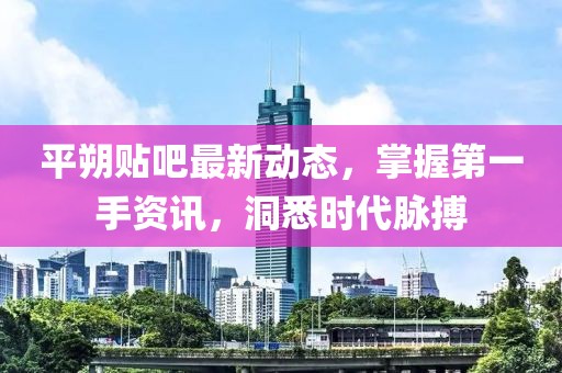 平朔貼吧最新動態(tài)，掌握第一手資訊，洞悉時代脈搏