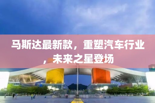 馬斯達最新款，重塑汽車行業(yè)，未來之星登場