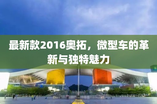 最新款2016奧拓，微型車的革新與獨(dú)特魅力