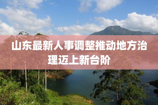 山東最新人事調(diào)整推動(dòng)地方治理邁上新臺(tái)階