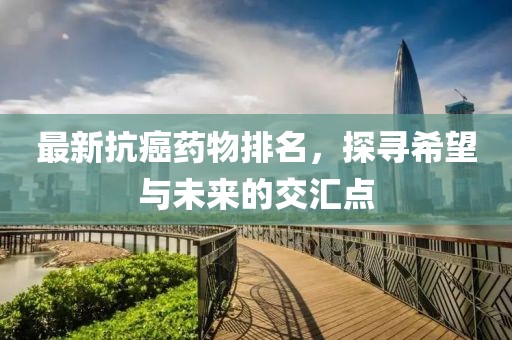 最新抗癌藥物排名，探尋希望與未來的交匯點