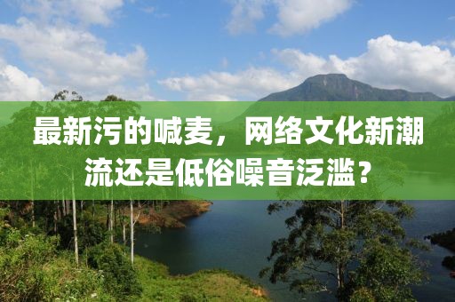 最新污的喊麥，網(wǎng)絡文化新潮流還是低俗噪音泛濫？