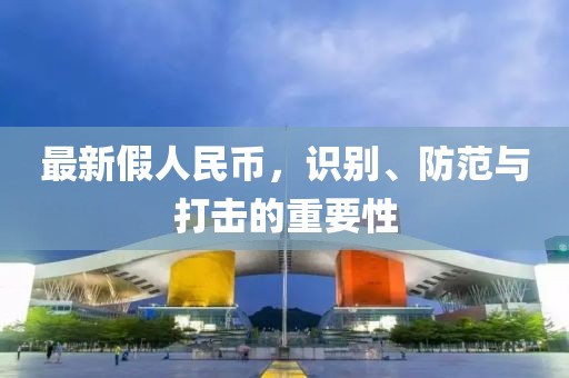 最新假人民幣，識(shí)別、防范與打擊的重要性