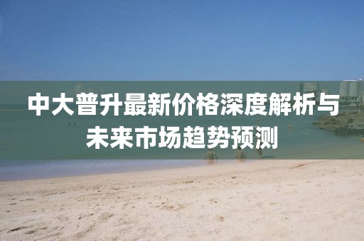 中大普升最新價(jià)格深度解析與未來(lái)市場(chǎng)趨勢(shì)預(yù)測(cè)