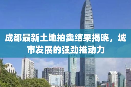 成都最新土地拍賣結(jié)果揭曉，城市發(fā)展的強(qiáng)勁推動(dòng)力