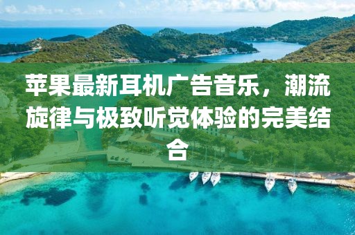蘋果最新耳機(jī)廣告音樂，潮流旋律與極致聽覺體驗(yàn)的完美結(jié)合