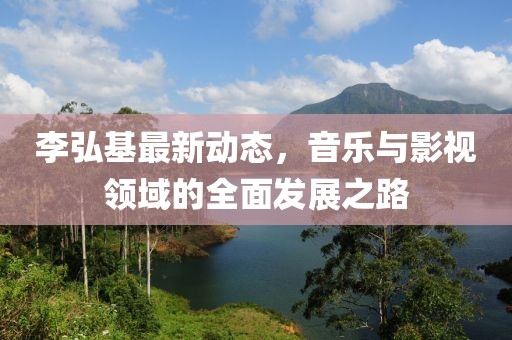 李弘基最新動態(tài)，音樂與影視領(lǐng)域的全面發(fā)展之路