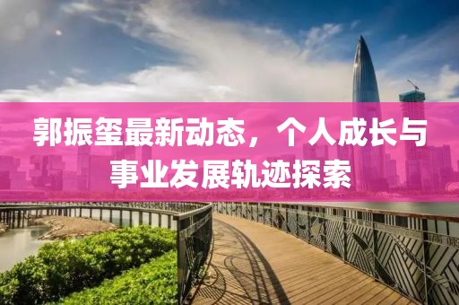 郭振璽最新動(dòng)態(tài)，個(gè)人成長(zhǎng)與事業(yè)發(fā)展軌跡探索