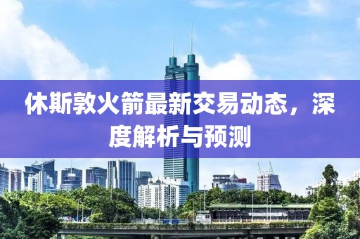 休斯敦火箭最新交易動態(tài)，深度解析與預測